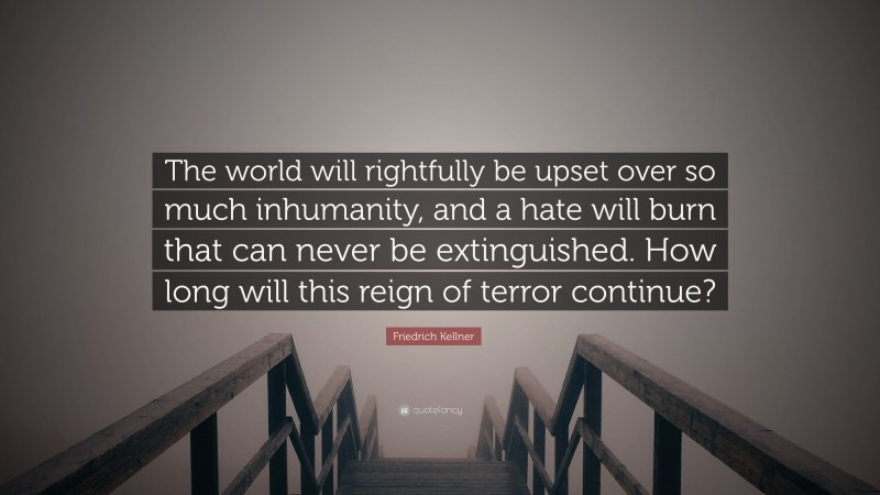 Friedrich Kellner Quote: “The world will rightfully be upset over so much inhumanity, and a hate will burn that can never be extinguished. How long will this reign of terror continue?”