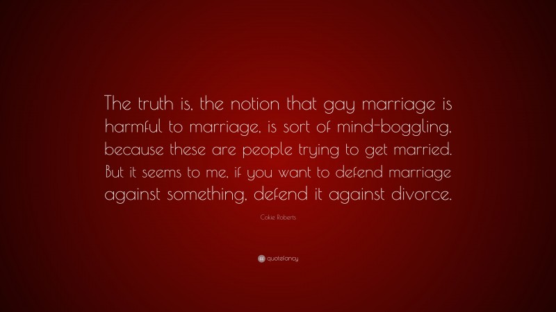 Cokie Roberts Quote: “The truth is, the notion that gay marriage is harmful to marriage, is sort of mind-boggling, because these are people trying to get married. But it seems to me, if you want to defend marriage against something, defend it against divorce.”