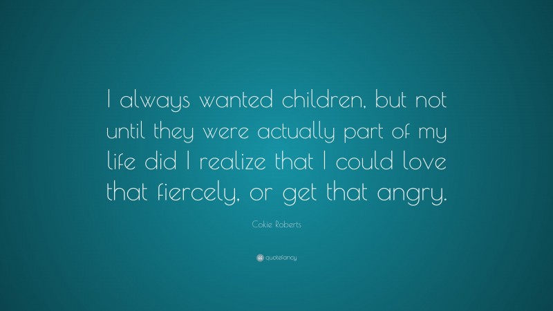 Cokie Roberts Quote: “I always wanted children, but not until they were actually part of my life did I realize that I could love that fiercely, or get that angry.”