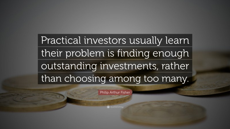 Philip Arthur Fisher Quote: “Practical investors usually learn their problem is finding enough outstanding investments, rather than choosing among too many.”