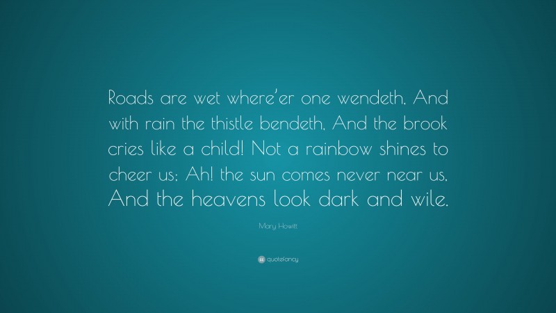 Mary Howitt Quote: “Roads are wet where’er one wendeth, And with rain the thistle bendeth, And the brook cries like a child! Not a rainbow shines to cheer us; Ah! the sun comes never near us, And the heavens look dark and wile.”