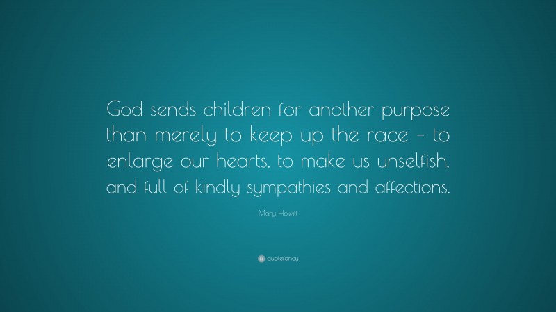 Mary Howitt Quote: “God sends children for another purpose than merely to keep up the race – to enlarge our hearts, to make us unselfish, and full of kindly sympathies and affections.”