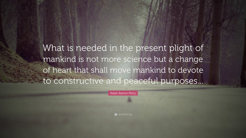 Ralph Barton Perry Quote: “What is needed in the present plight of mankind is not more science but a change of heart that shall move mankind to devote to constructive and peaceful purposes...”