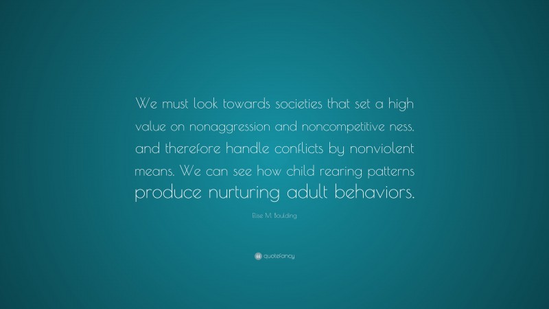 Elise M. Boulding Quote: “We must look towards societies that set a high value on nonaggression and noncompetitive ness, and therefore handle conflicts by nonviolent means. We can see how child rearing patterns produce nurturing adult behaviors.”
