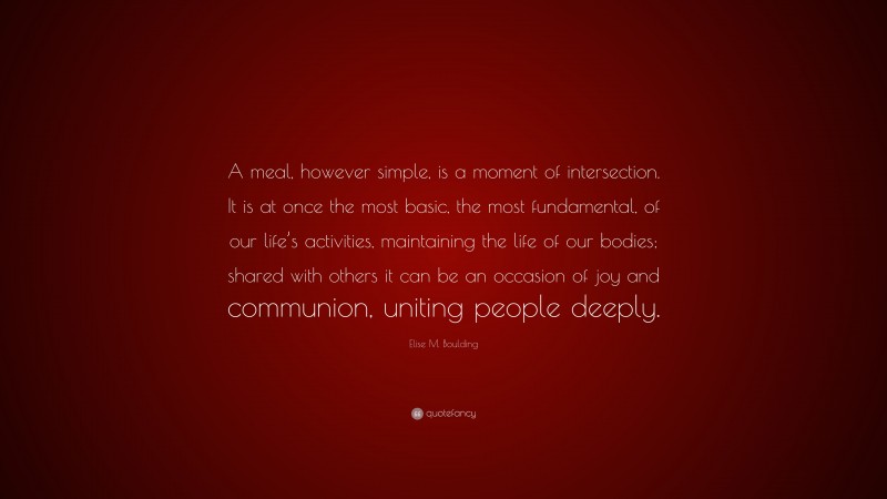 Elise M. Boulding Quote: “A meal, however simple, is a moment of intersection. It is at once the most basic, the most fundamental, of our life’s activities, maintaining the life of our bodies; shared with others it can be an occasion of joy and communion, uniting people deeply.”