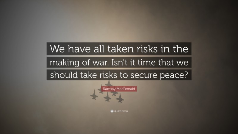 Ramsay MacDonald Quote: “We have all taken risks in the making of war. Isn’t it time that we should take risks to secure peace?”