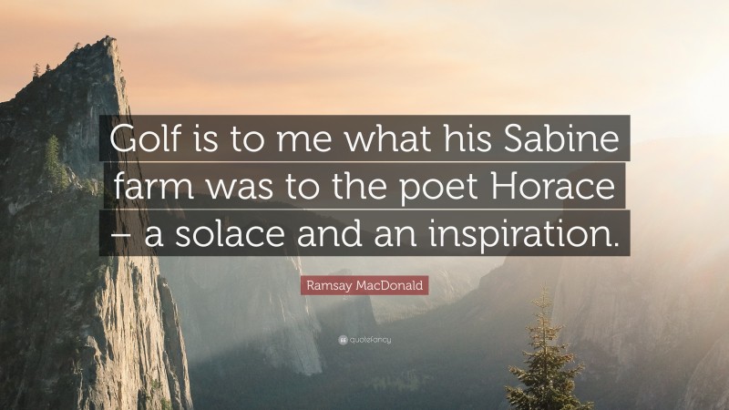 Ramsay MacDonald Quote: “Golf is to me what his Sabine farm was to the poet Horace – a solace and an inspiration.”