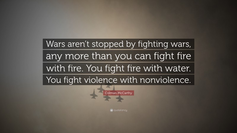 Colman McCarthy Quote: “Wars aren’t stopped by fighting wars, any more than you can fight fire with fire. You fight fire with water. You fight violence with nonviolence.”