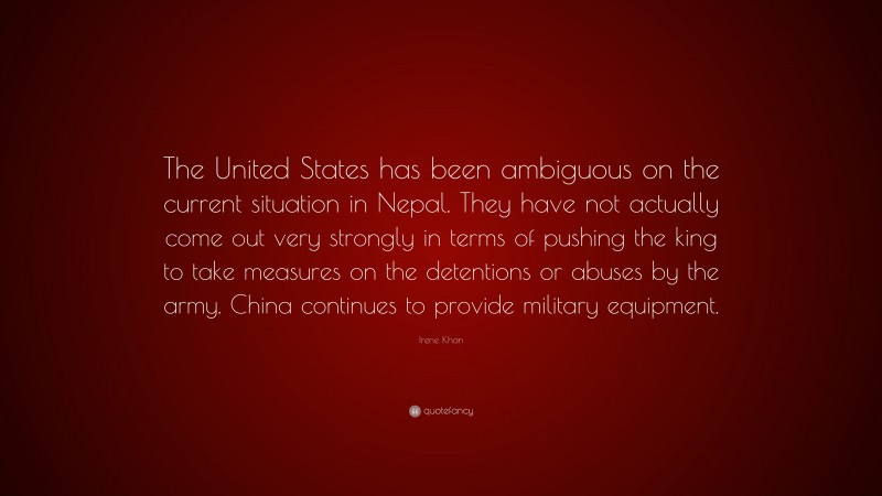 Irene Khan Quote: “The United States has been ambiguous on the current situation in Nepal. They have not actually come out very strongly in terms of pushing the king to take measures on the detentions or abuses by the army. China continues to provide military equipment.”