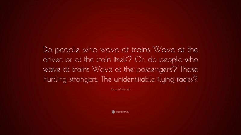 Roger McGough Quote: “Do people who wave at trains Wave at the driver, or at the train itself? Or, do people who wave at trains Wave at the passengers? Those hurtling strangers, The unidentifiable flying faces?”