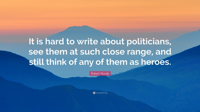 Robert Novak Quote: “It is hard to write about politicians, see them at such close range, and still think of any of them as heroes.”