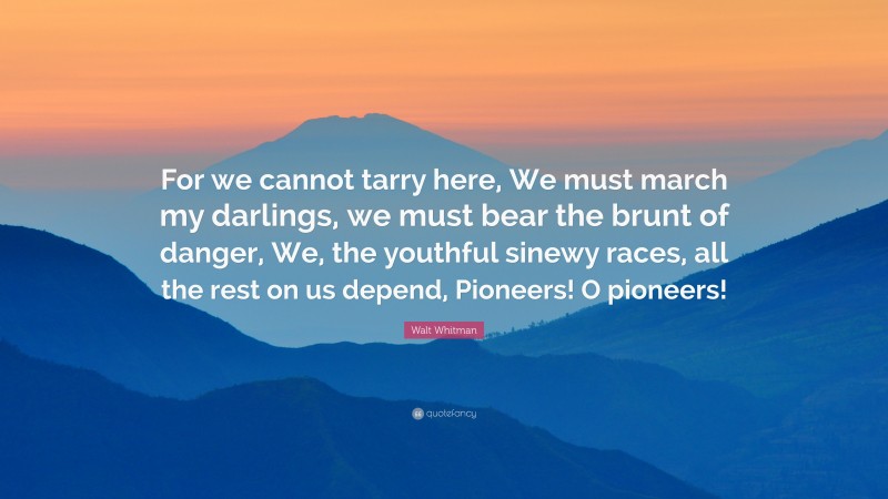 Walt Whitman Quote: “For we cannot tarry here, We must march my darlings, we must bear the brunt of danger, We, the youthful sinewy races, all the rest on us depend, Pioneers! O pioneers!”