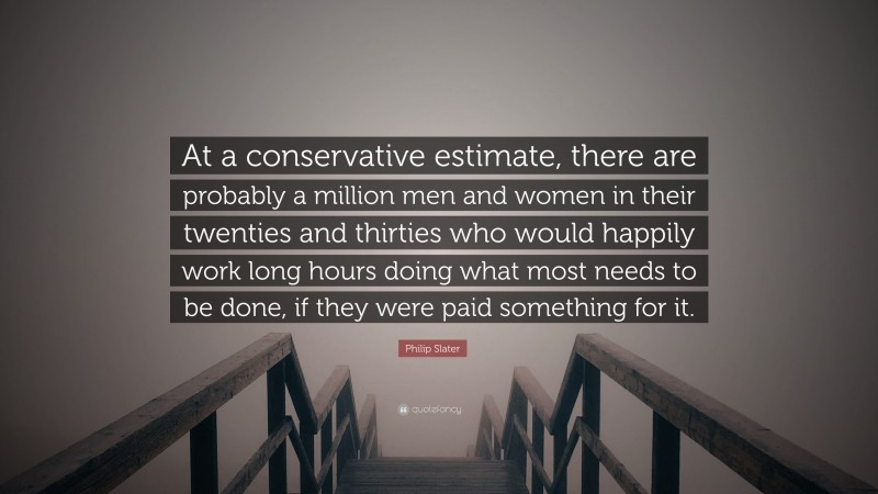 Philip Slater Quote: “At a conservative estimate, there are probably a million men and women in their twenties and thirties who would happily work long hours doing what most needs to be done, if they were paid something for it.”