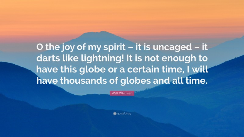 Walt Whitman Quote: “O the joy of my spirit – it is uncaged – it darts like lightning! It is not enough to have this globe or a certain time, I will have thousands of globes and all time.”