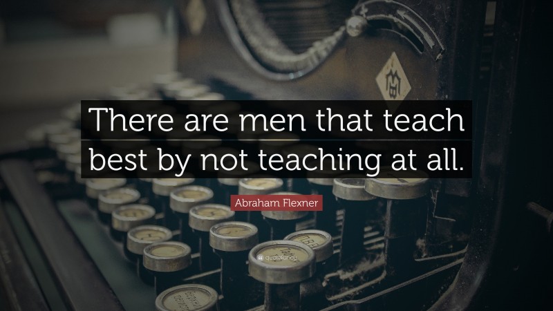 Abraham Flexner Quote: “There are men that teach best by not teaching at all.”