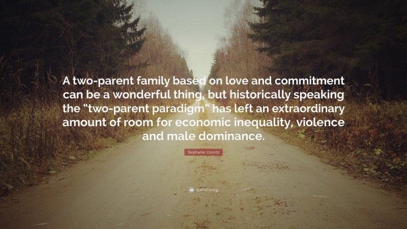 Stephanie Coontz Quote: “A two-parent family based on love and commitment can be a wonderful thing, but historically speaking the “two-parent paradigm” has left an extraordinary amount of room for economic inequality, violence and male dominance.”