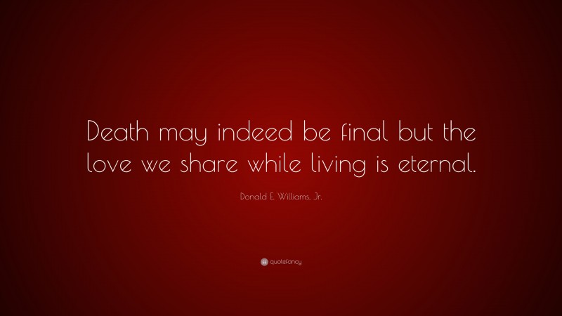Donald E. Williams, Jr. Quote: “Death may indeed be final but the love we share while living is eternal.”