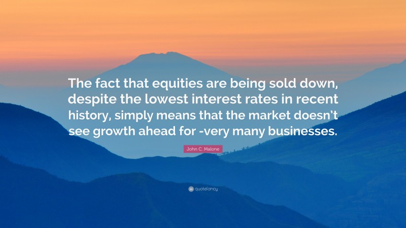 John C. Malone Quote: “The fact that equities are being sold down, despite the lowest interest rates in recent history, simply means that the market doesn’t see growth ahead for -very many businesses.”