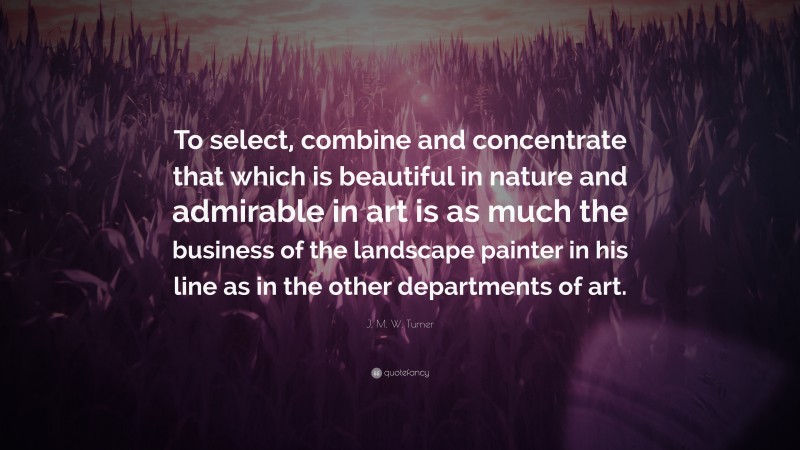 J. M. W. Turner Quote: “To select, combine and concentrate that which is beautiful in nature and admirable in art is as much the business of the landscape painter in his line as in the other departments of art.”