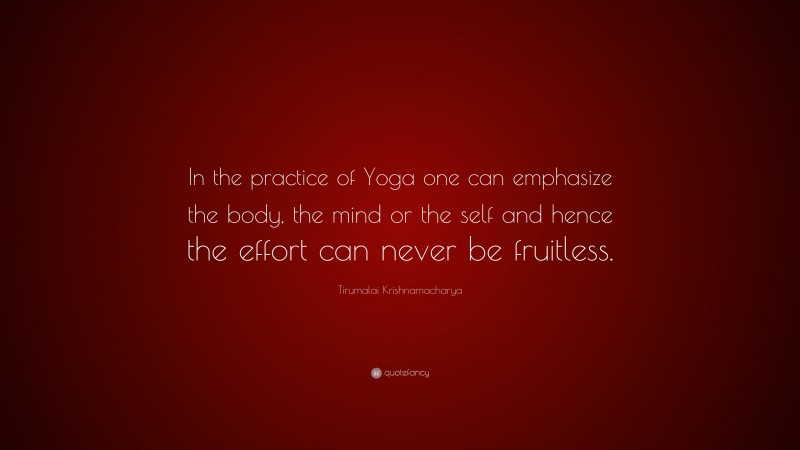 Tirumalai Krishnamacharya Quote: “In the practice of Yoga one can emphasize the body, the mind or the self and hence the effort can never be fruitless.”