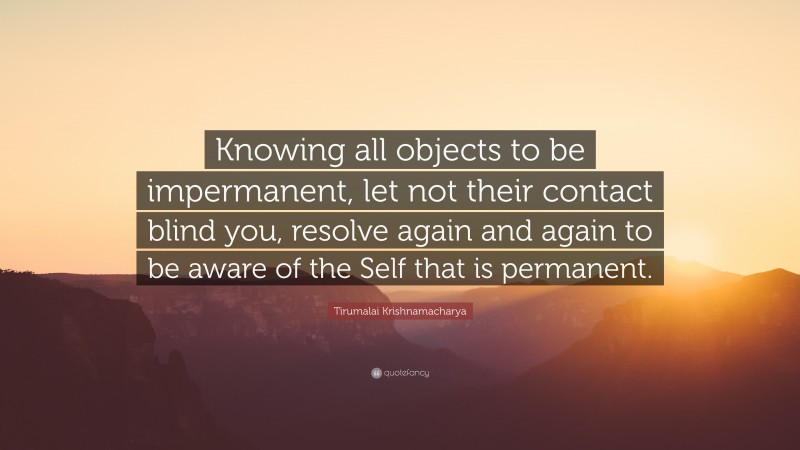 Tirumalai Krishnamacharya Quote: “Knowing all objects to be impermanent, let not their contact blind you, resolve again and again to be aware of the Self that is permanent.”