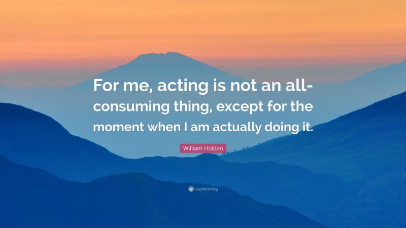 William Holden Quote: “For me, acting is not an all-consuming thing, except for the moment when I am actually doing it.”