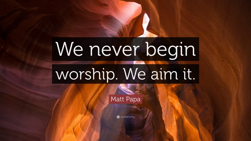 Matt Papa Quote: “We never begin worship. We aim it.”