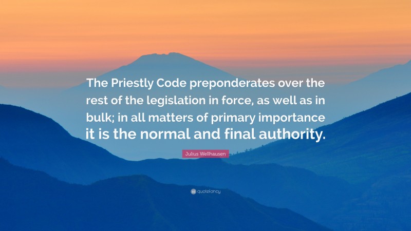 Julius Wellhausen Quote: “The Priestly Code preponderates over the rest of the legislation in force, as well as in bulk; in all matters of primary importance it is the normal and final authority.”