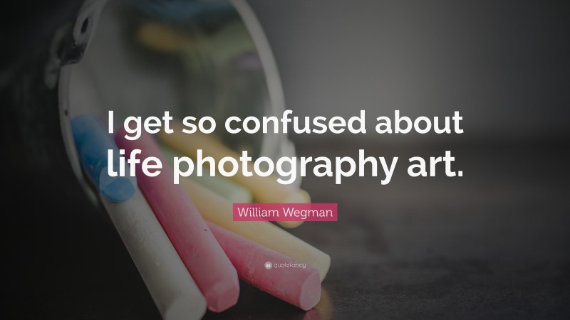 William Wegman Quote: “I get so confused about life photography art.”