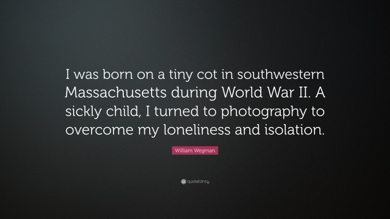 William Wegman Quote: “I was born on a tiny cot in southwestern Massachusetts during World War II. A sickly child, I turned to photography to overcome my loneliness and isolation.”
