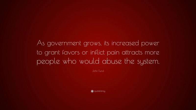 John Fund Quote: “As government grows, its increased power to grant favors or inflict pain attracts more people who would abuse the system.”
