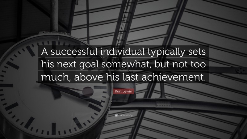 Kurt Lewin Quote: “A successful individual typically sets his next goal somewhat, but not too much, above his last achievement.”