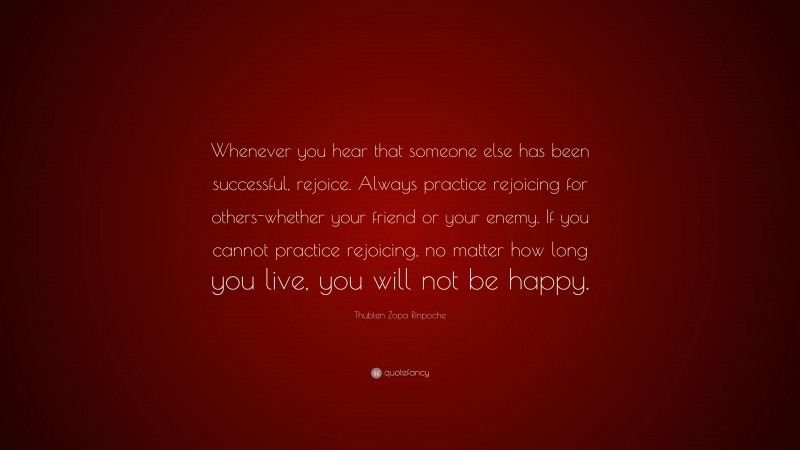 Thubten Zopa Rinpoche Quote: “Whenever you hear that someone else has been successful, rejoice. Always practice rejoicing for others-whether your friend or your enemy. If you cannot practice rejoicing, no matter how long you live, you will not be happy.”