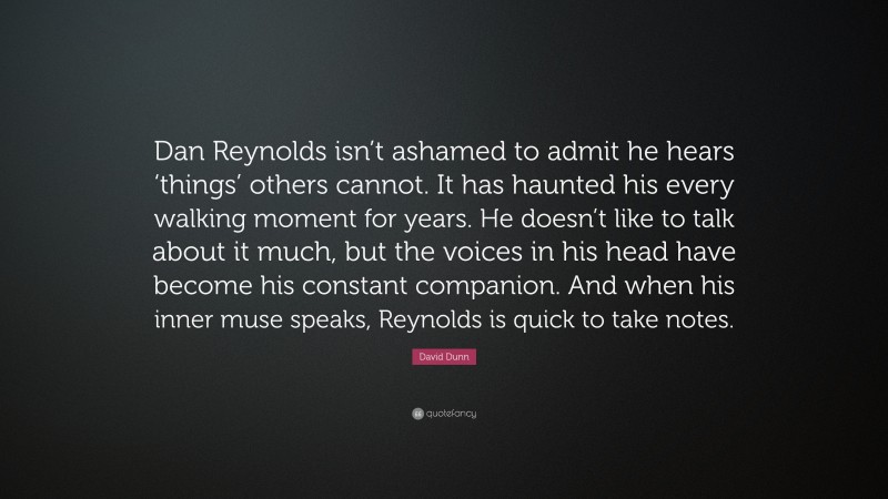 David Dunn Quote: “Dan Reynolds isn’t ashamed to admit he hears ‘things’ others cannot. It has haunted his every walking moment for years. He doesn’t like to talk about it much, but the voices in his head have become his constant companion. And when his inner muse speaks, Reynolds is quick to take notes.”