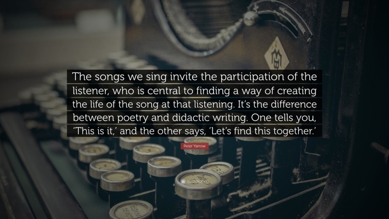 Peter Yarrow Quote: “The songs we sing invite the participation of the listener, who is central to finding a way of creating the life of the song at that listening. It’s the difference between poetry and didactic writing. One tells you, ‘This is it,’ and the other says, ‘Let’s find this together.’”