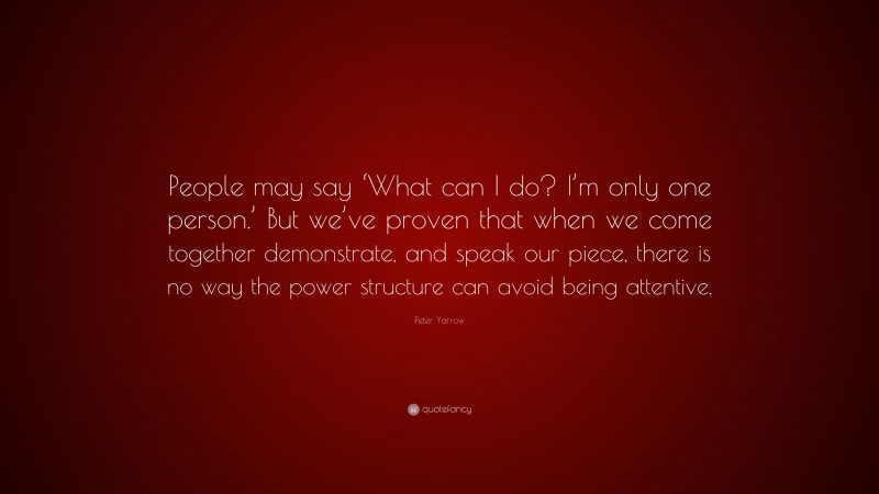 Peter Yarrow Quote: “People may say ‘What can I do? I’m only one person.’ But we’ve proven that when we come together demonstrate, and speak our piece, there is no way the power structure can avoid being attentive.”