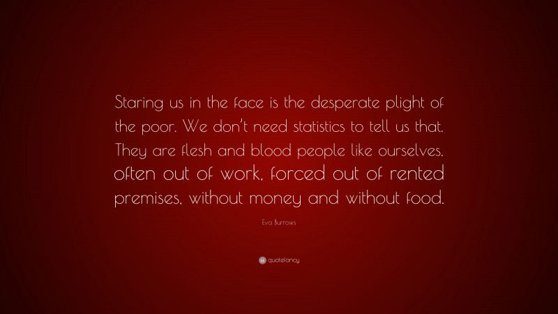 Eva Burrows Quote: “Staring us in the face is the desperate plight of the poor. We don’t need statistics to tell us that. They are flesh and blood people like ourselves, often out of work, forced out of rented premises, without money and without food.”
