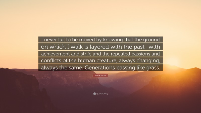 Eva Hoffman Quote: “I never fail to be moved by knowing that the ground on which I walk is layered with the past- with achievement and strife and the repeated passions and conflicts of the human creature, always changing, always the same. Generations passing like grass.”