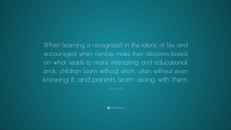 Sandra Dodd Quote: “When learning is recognized in the fabric of life and encouraged, when families make their decisions based on what leads to more interesting and educational ends, children learn without effort, often without even knowing it, and parents learn along with them.”
