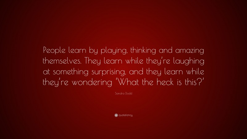 Sandra Dodd Quote: “People learn by playing, thinking and amazing themselves. They learn while they’re laughing at something surprising, and they learn while they’re wondering ‘What the heck is this?’”