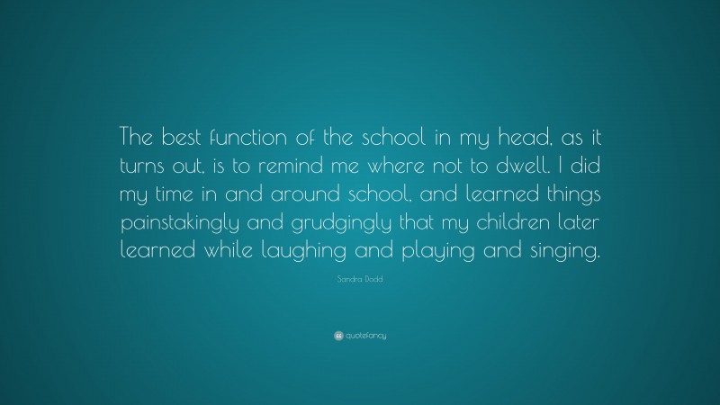 Sandra Dodd Quote: “The best function of the school in my head, as it turns out, is to remind me where not to dwell. I did my time in and around school, and learned things painstakingly and grudgingly that my children later learned while laughing and playing and singing.”