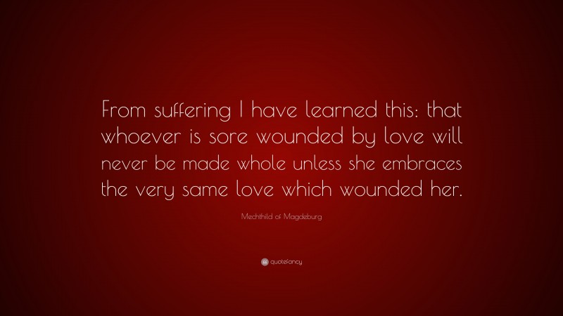 Mechthild of Magdeburg Quote: “From suffering I have learned this: that whoever is sore wounded by love will never be made whole unless she embraces the very same love which wounded her.”