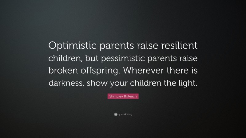 Shmuley Boteach Quote: “Optimistic parents raise resilient children, but pessimistic parents raise broken offspring. Wherever there is darkness, show your children the light.”