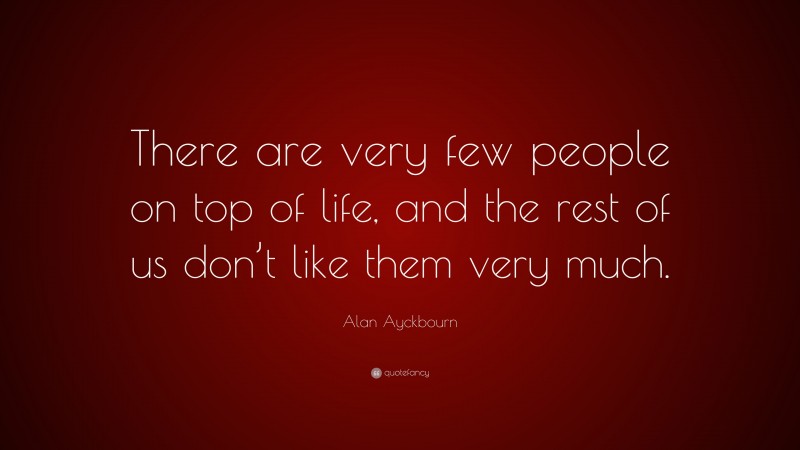 Alan Ayckbourn Quote: “There are very few people on top of life, and the rest of us don’t like them very much.”
