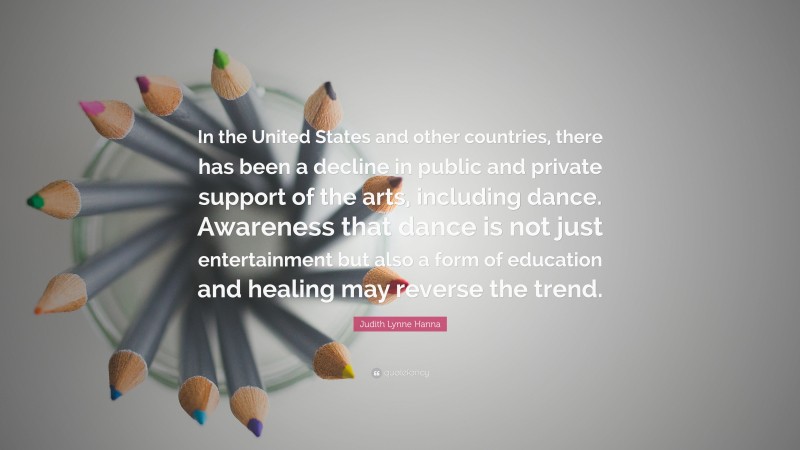 Judith Lynne Hanna Quote: “In the United States and other countries, there has been a decline in public and private support of the arts, including dance. Awareness that dance is not just entertainment but also a form of education and healing may reverse the trend.”