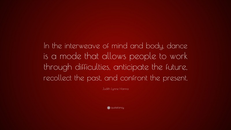 Judith Lynne Hanna Quote: “In the interweave of mind and body, dance is a mode that allows people to work through difficulties, anticipate the future, recollect the past, and confront the present.”
