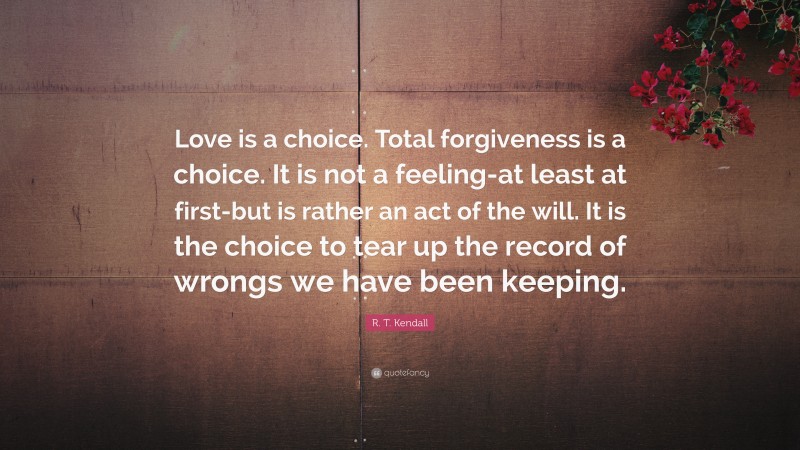 R. T. Kendall Quote: “Love is a choice. Total forgiveness is a choice. It is not a feeling-at least at first-but is rather an act of the will. It is the choice to tear up the record of wrongs we have been keeping.”