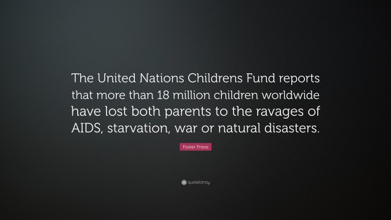 Foster Friess Quote: “The United Nations Childrens Fund reports that more than 18 million children worldwide have lost both parents to the ravages of AIDS, starvation, war or natural disasters.”