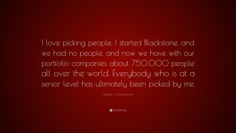 Stephen A. Schwarzman Quote: “I love picking people. I started Blackstone, and we had no people, and now we have with our portfolio companies about 750,000 people all over the world. Everybody who is at a senior level has ultimately been picked by me.”