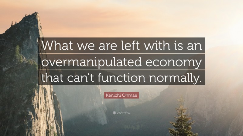 Kenichi Ohmae Quote: “What we are left with is an overmanipulated economy that can’t function normally.”